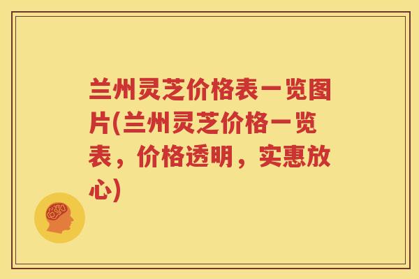 兰州灵芝价格表一览图片(兰州灵芝价格一览表，价格透明，实惠放心)