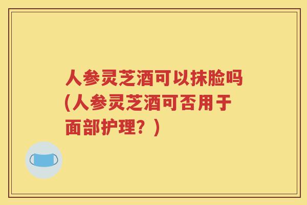 人参灵芝酒可以抹脸吗(人参灵芝酒可否用于面部护理？)