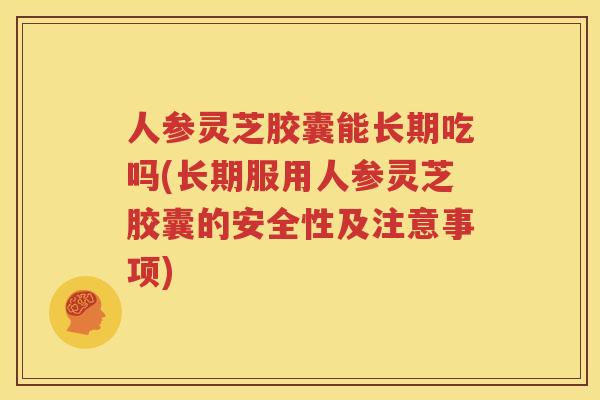 人参灵芝胶囊能长期吃吗(长期服用人参灵芝胶囊的安全性及注意事项)