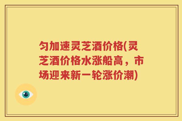 匀加速灵芝酒价格(灵芝酒价格水涨船高，市场迎来新一轮涨价潮)