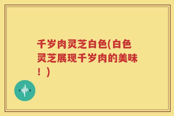 千岁肉灵芝白色(白色灵芝展现千岁肉的美味！)