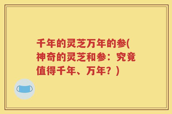 千年的灵芝万年的参(神奇的灵芝和参：究竟值得千年、万年？)
