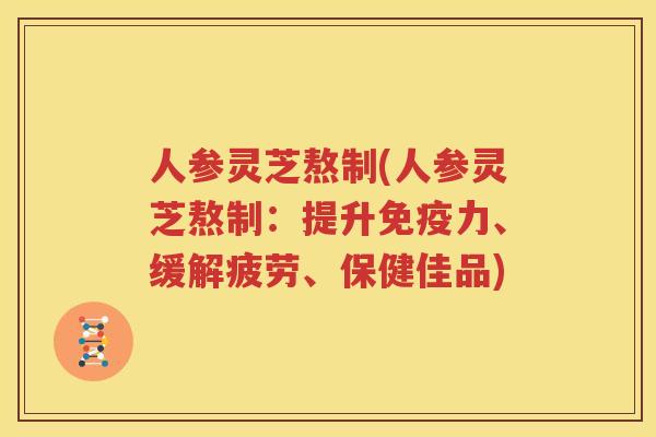 人参灵芝熬制(人参灵芝熬制：提升免疫力、缓解疲劳、保健佳品)