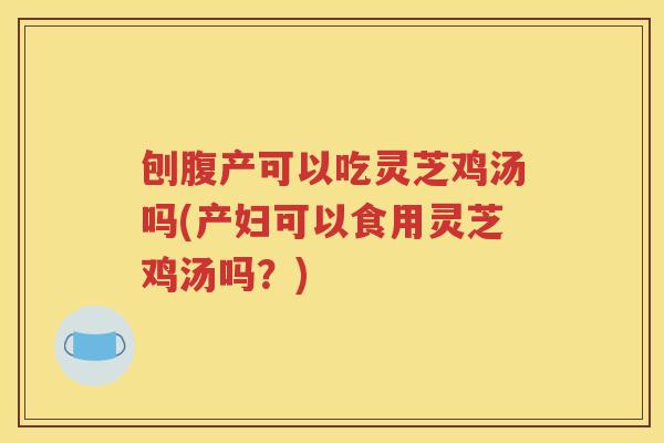 刨腹产可以吃灵芝鸡汤吗(产妇可以食用灵芝鸡汤吗？)