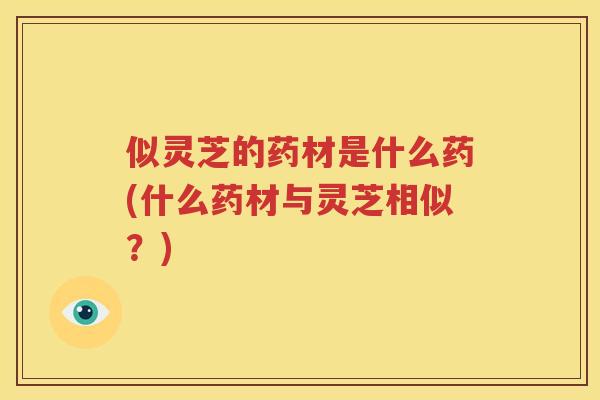 似灵芝的药材是什么药(什么药材与灵芝相似？)