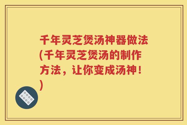 千年灵芝煲汤神器做法(千年灵芝煲汤的制作方法，让你变成汤神！)
