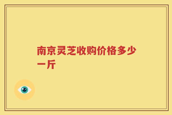 南京灵芝收购价格多少一斤