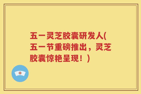 五一灵芝胶囊研发人(五一节重磅推出，灵芝胶囊惊艳呈现！)