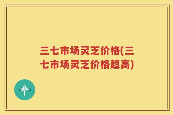 三七市场灵芝价格(三七市场灵芝价格趋高)