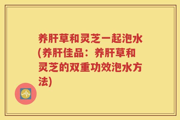 养肝草和灵芝一起泡水(养肝佳品：养肝草和灵芝的双重功效泡水方法)