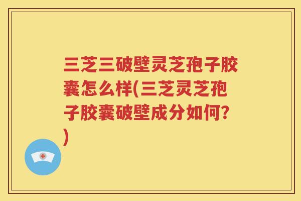 三芝三破壁灵芝孢子胶囊怎么样(三芝灵芝孢子胶囊破壁成分如何？)