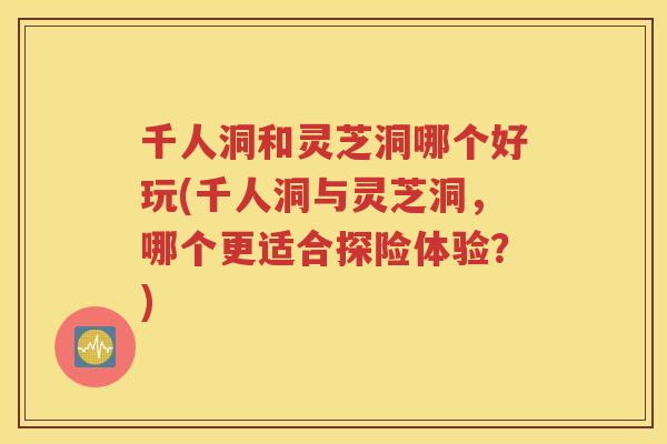 千人洞和灵芝洞哪个好玩(千人洞与灵芝洞，哪个更适合探险体验？)