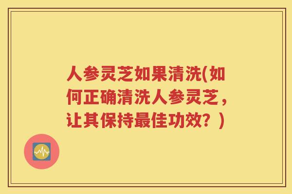 人参灵芝如果清洗(如何正确清洗人参灵芝，让其保持最佳功效？)