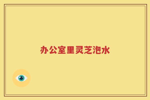 办公室里灵芝泡水