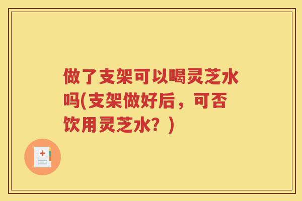 做了支架可以喝灵芝水吗(支架做好后，可否饮用灵芝水？)