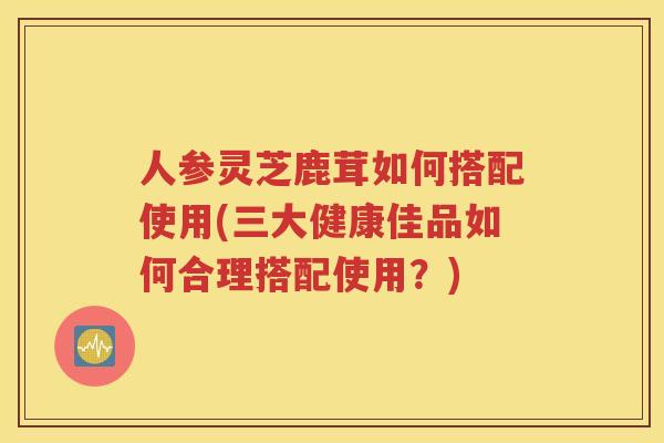人参灵芝鹿茸如何搭配使用(三大健康佳品如何合理搭配使用？)