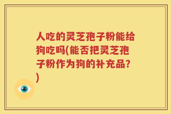 人吃的灵芝孢子粉能给狗吃吗(能否把灵芝孢子粉作为狗的补充品？)