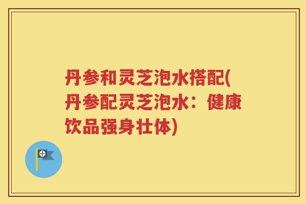 丹参和灵芝泡水搭配(丹参配灵芝泡水：健康饮品强身壮体)