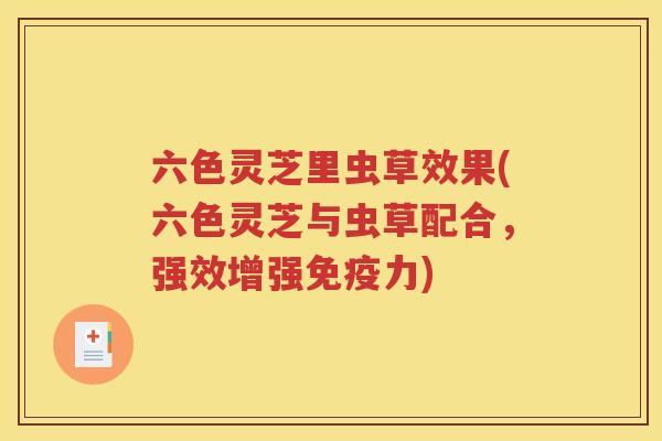 六色灵芝里虫草效果(六色灵芝与虫草配合，强效增强免疫力)