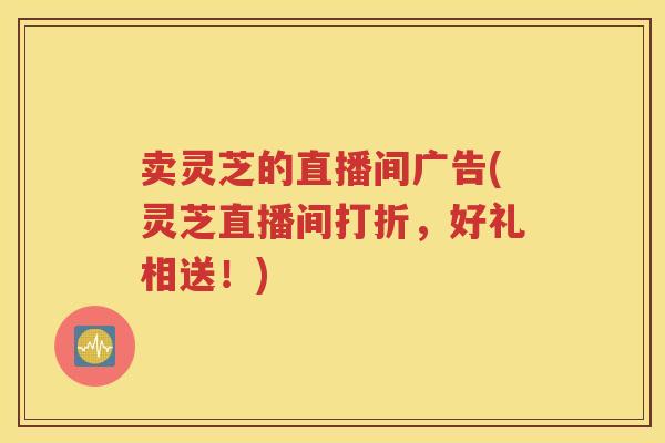 卖灵芝的直播间广告(灵芝直播间打折，好礼相送！)