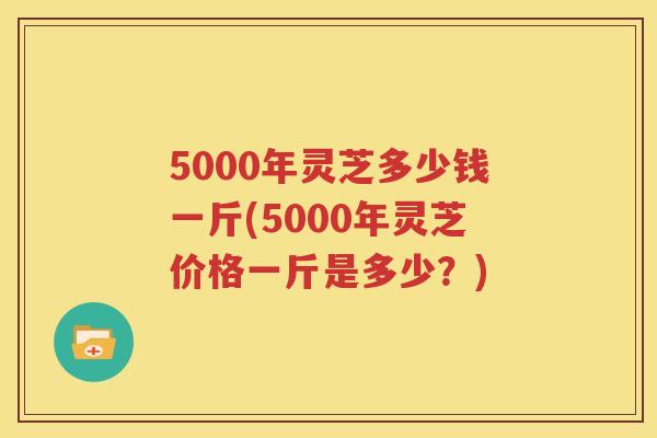 5000年灵芝多少钱一斤(5000年灵芝价格一斤是多少？)
