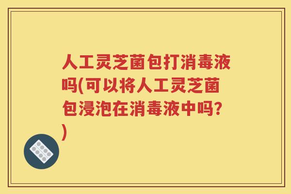 人工灵芝菌包打消毒液吗(可以将人工灵芝菌包浸泡在消毒液中吗？)