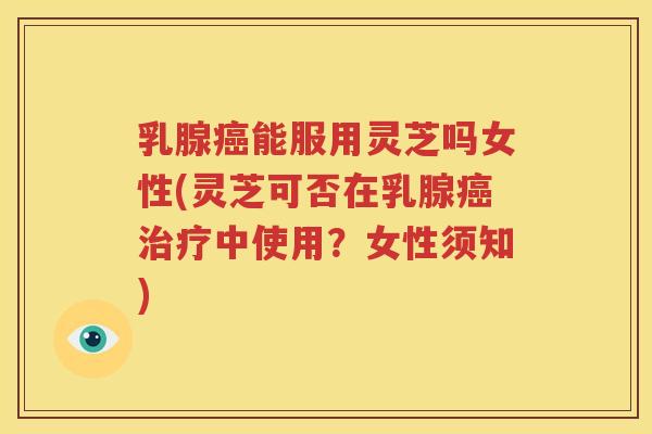 乳腺癌能服用灵芝吗女性(灵芝可否在乳腺癌治疗中使用？女性须知)