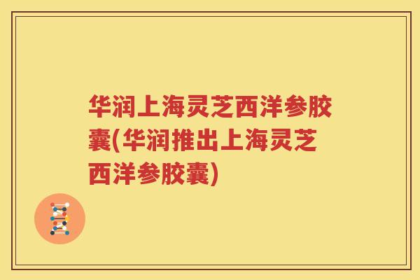 华润上海灵芝西洋参胶囊(华润推出上海灵芝西洋参胶囊)