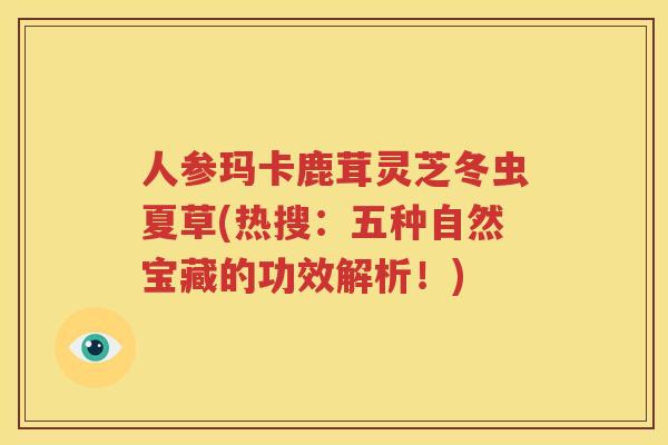 人参玛卡鹿茸灵芝冬虫夏草(热搜：五种自然宝藏的功效解析！)