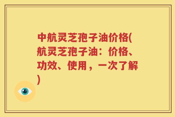 中航灵芝孢子油价格(航灵芝孢子油：价格、功效、使用，一次了解)