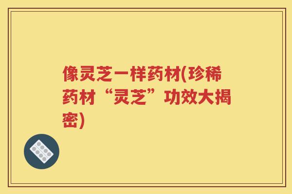 像灵芝一样药材(珍稀药材“灵芝”功效大揭密)