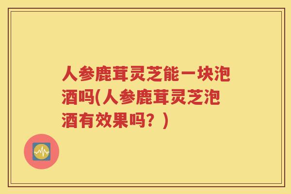 人参鹿茸灵芝能一块泡酒吗(人参鹿茸灵芝泡酒有效果吗？)