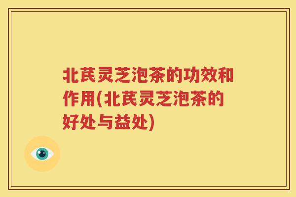 北芪灵芝泡茶的功效和作用(北芪灵芝泡茶的好处与益处)