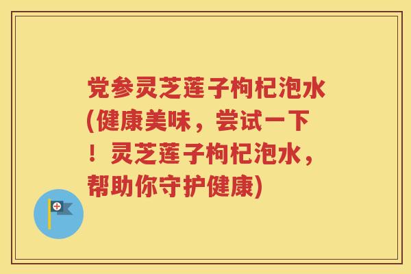党参灵芝莲子枸杞泡水(健康美味，尝试一下！灵芝莲子枸杞泡水，帮助你守护健康)