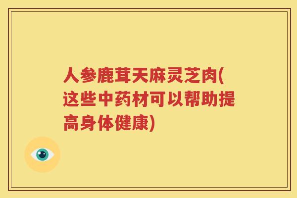 人参鹿茸天麻灵芝肉(这些中药材可以帮助提高身体健康)