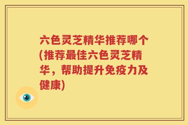 六色灵芝精华推荐哪个(推荐最佳六色灵芝精华，帮助提升免疫力及健康)