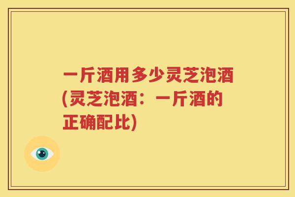 一斤酒用多少灵芝泡酒(灵芝泡酒：一斤酒的正确配比)