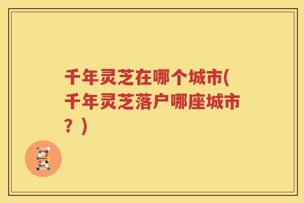千年灵芝在哪个城市(千年灵芝落户哪座城市？)