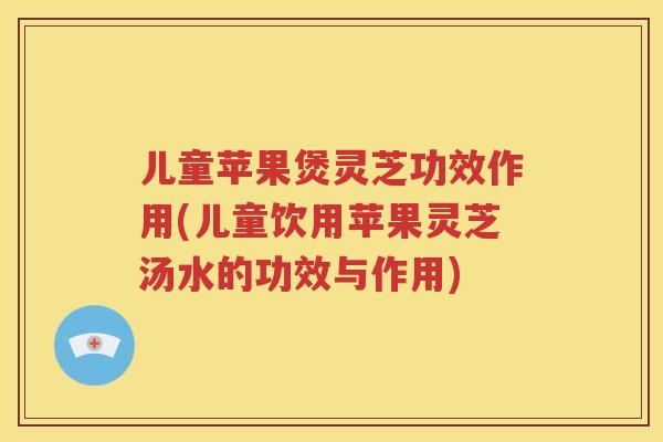 儿童苹果煲灵芝功效作用(儿童饮用苹果灵芝汤水的功效与作用)