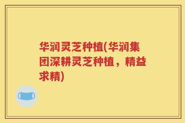 华润灵芝种植(华润集团深耕灵芝种植，精益求精)