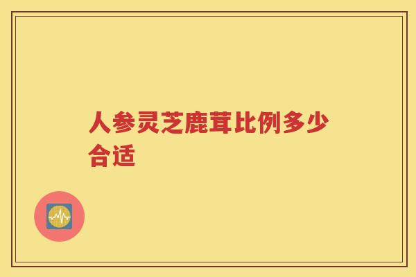 人参灵芝鹿茸比例多少合适
