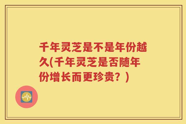 千年灵芝是不是年份越久(千年灵芝是否随年份增长而更珍贵？)