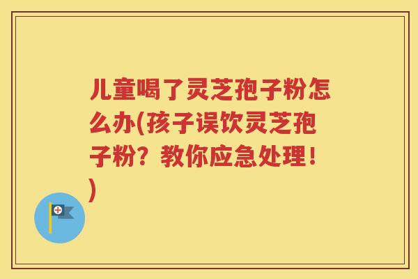 儿童喝了灵芝孢子粉怎么办(孩子误饮灵芝孢子粉？教你应急处理！)