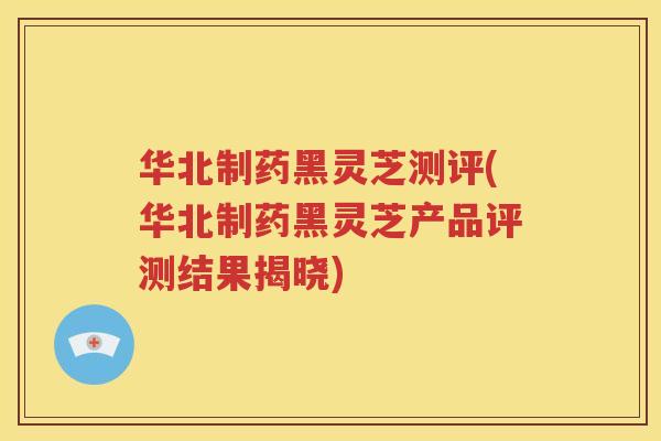 华北制药黑灵芝测评(华北制药黑灵芝产品评测结果揭晓)