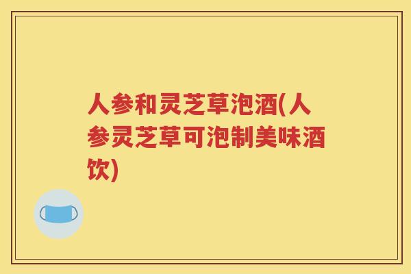 人参和灵芝草泡酒(人参灵芝草可泡制美味酒饮)