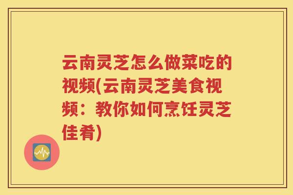 云南灵芝怎么做菜吃的视频(云南灵芝美食视频：教你如何烹饪灵芝佳肴)