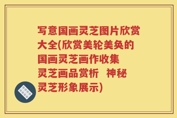 写意国画灵芝图片欣赏大全(欣赏美轮美奂的国画灵芝画作收集  灵芝画品赏析  神秘灵芝形象展示)