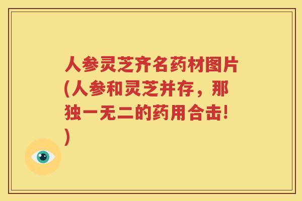 人参灵芝齐名药材图片(人参和灵芝并存，那独一无二的药用合击!)
