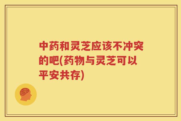 中药和灵芝应该不冲突的吧(药物与灵芝可以平安共存)