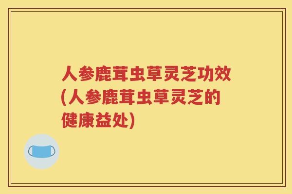 人参鹿茸虫草灵芝功效(人参鹿茸虫草灵芝的健康益处)